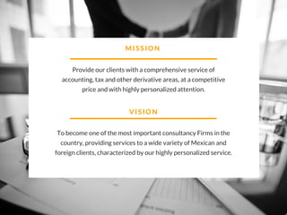 MISSION
Provide our clients with a comprehensive service of
accounting, tax and other derivative areas, at a competitive
price and with highly personalized attention.
VISION
To become one of the most important consultancy Firms in the
country, providing services to a wide variety of Mexican and
foreign clients, characterized by our highly personalized service.
 