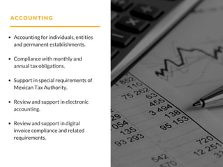 ACCOUNTING
Accounting for individuals, entities
and permanent establishments.
Compliance with monthly and
annual tax obligations.
Support in special requirements of
Mexican Tax Authority.
Review and support in electronic
accounting.
Review and support in digital
invoice compliance and related
requirements.
 