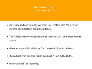 INTERNATIONAL
TAX ADVISORY
Advisory and consultancy with the tax treatment in Mexico for
income obtained by Foreign residents.
Tax Advisory to Mexican residents in respect of their investments
abroad.
Accounting and tax advisory for companies located abroad.
Tax advisory in specific topics such as FATCA, CRS, BEPS.
International Tax Planning.
 