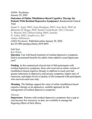 JAMA Psychiatry
January 29, 2020
Outcomes of Online Mindfulness-Based Cognitive Therapy for
Patients With Residual Depressive SymptomsA Randomized Clinical
Trial
Zindel V. Segal, PhD1
; Sona Dimidjian, PhD2
; Arne Beck, PhD3
; et
alJennifer M. Boggs, PhD3
; Rachel Vanderkruik, MA2
; Christina
A. Metcalf, MA2
; Robert Gallop, PhD4
; Jennifer
N. Felder, PhD5
; Joseph Levy, BA2
Author Affiliations
JAMA Psychiatry. Published online January 29, 2020.
doi:10.1001/jamapsychiatry.2019.4693
Full Text
Key Points
Question Can web-based treatment of residual depressive symptoms
lead to incremental benefits for adults when added to usual depression
care?
Finding In this randomized clinical trial of 460 participants with
residual depressive symptoms, those who received an online version of
mindfulness-based cognitive therapy in addition to usual care had
greater reductions in depressive and anxiety symptoms, higher rates of
remission, and higher levels of quality of life compared with participants
who received usual care only.
Meaning The findings support the value of online mindfulness-based
cognitive therapy as an adjunctive, scalable approach for the
management of residual depressive symptoms.
Abstract
Importance Patients with residual depressive symptoms face a gap in
care because few resources, to date, are available to manage the
lingering effects of their illness.
 