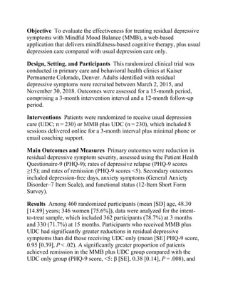Objective To evaluate the effectiveness for treating residual depressive
symptoms with Mindful Mood Balance (MMB), a web-based
application that delivers mindfulness-based cognitive therapy, plus usual
depression care compared with usual depression care only.
Design, Setting, and Participants This randomized clinical trial was
conducted in primary care and behavioral health clinics at Kaiser
Permanente Colorado, Denver. Adults identified with residual
depressive symptoms were recruited between March 2, 2015, and
November 30, 2018. Outcomes were assessed for a 15-month period,
comprising a 3-month intervention interval and a 12-month follow-up
period.
Interventions Patients were randomized to receive usual depression
care (UDC; n = 230) or MMB plus UDC (n = 230), which included 8
sessions delivered online for a 3-month interval plus minimal phone or
email coaching support.
Main Outcomes and Measures Primary outcomes were reduction in
residual depressive symptom severity, assessed using the Patient Health
Questionaire-9 (PHQ-9); rates of depressive relapse (PHQ-9 scores
≥15); and rates of remission (PHQ-9 scores <5). Secondary outcomes
included depression-free days, anxiety symptoms (General Anxiety
Disorder–7 Item Scale), and functional status (12-Item Short Form
Survey).
Results Among 460 randomized participants (mean [SD] age, 48.30
[14.89] years; 346 women [75.6%]), data were analyzed for the intent-
to-treat sample, which included 362 participants (78.7%) at 3 months
and 330 (71.7%) at 15 months. Participants who received MMB plus
UDC had significantly greater reductions in residual depressive
symptoms than did those receiving UDC only (mean [SE] PHQ-9 score,
0.95 [0.39], P < .02). A significantly greater proportion of patients
achieved remission in the MMB plus UDC group compared with the
UDC only group (PHQ-9 score, <5: β [SE], 0.38 [0.14], P = .008), and
 