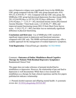 rates of depressive relapse were significantly lower in the MMB plus
UDC group compared with the UDC only group (hazard ratio, 0.61;
95% CI, 0.39-0.95; P < .03). Compared with the UDC only group, the
MMB plus UDC group had decreased depression-free days (mean [SD],
281.14 [164.99] days vs 247.54 [158.32] days; difference, −33.60
[154.14] days; t = −2.33; P = .02), decreased anxiety (mean [SE] General
Anxiety Disorder–7 Item Scale score, 1.21 [0.42], P = .004), and
improved mental functioning (mean [SE] 12-Item Short Form Survey
score, −5.10 [1.37], P < .001), but there was no statistically significant
difference in physical functioning.
Conclusions and Relevance Use of MMB plus UDC resulted in
significant improvement in depression and functional outcomes
compared with UDC only. The MMB web-based treatment may offer a
scalable approach for the management of residual depressive symptoms.
Trial Registration ClinicalTrials.gov identifier: NCT02190968
Comment - Outcomes of Online Mindfulness-Based Cognitive
Therapy for Patients With Residual Depressive SymptomsA
Randomized Clinical Trial
This paper does not make reference of prenatal alcohol/fasd to
mindfulness or depression. However, the relationship of pae and fasd to
depression is well documented. While there is less research into
mindfulness as a therapy for fasd, clinical experience and the few papers
published do indicate a relationship.
.1- Prenatal alcohol exposure and offspring mental health: A systematic
review doi: 10.1016/j.drugalcdep.2019.01.007
 