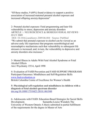 “Of these studies, 9 (69%) found evidence to support a positive
association of increased maternal prenatal alcohol exposure and
increased offspring anxiety/depression”
2- Prenatal alcohol exposure: Fetal programming and later life
vulnerability to stress, depression and anxiety disorders
ARTICLE in NEUROSCIENCE & BIOBEHAVIORAL REVIEWS ·
JULY 2009
DOI: 10.1016/j.neubiorev.2009.06.004 · Source: PubMed
“We submit that prenatal exposure to alcohol can be viewed as an
adverse early life experience that programs neurobiological and
neuroadaptive mechanisms such that vulnerability to subsequent life
stressors is increased, and, in turn, the vulnerability to depressive and
anxiety disorders also increases.”
3- Mental Illness in Adults With Fetal Alcohol Syndrome or Fetal
Alcohol Effects
Am J Psychiatry 155:4, April 1998
4- Evaluation of FASD Prevention and FASD SUPPORT PROGRAMS
Participant Outcomes: Mindfulness and Self-Regulation Skills
www.fasd-evaluation.ca
British Columbia Centre of Excellence for Women’s Health
5- Physiological self-regulation and mindfulness in children with a
diagnosis of fetal alcohol spectrum disorder
doi.org/10.1080/17518423.2018.1461948
6- Adolescents with FASD: Education-Based Strategies for Social Skills
Development. Samantha Louise Wiendels The
University of Western Ontario A thesis submitted in partial fulfillment
of the requirements for the degree in Master of Arts
 