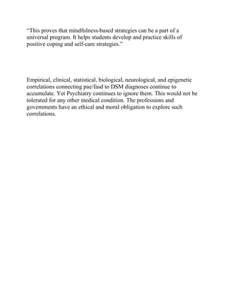 “This proves that mindfulness-based strategies can be a part of a
universal program. It helps students develop and practice skills of
positive coping and self-care strategies.”
Empirical, clinical, statistical, biological, neurological, and epigenetic
correlations connecting pae/fasd to DSM diagnoses continue to
accumulate. Yet Psychiatry continues to ignore them. This would not be
tolerated for any other medical condition. The professions and
governments have an ethical and moral obligation to explore such
correlations.
 