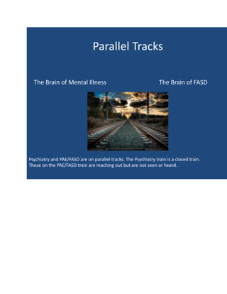 Parallel Tracks
The Brain of Mental Illness The Brain of FASD
Psychiatry and PAE/FASD are on parallel tracks. The Psychiatry train is a closed train.
Those on the PAE/FASD train are reaching out but are not seen or heard.
 