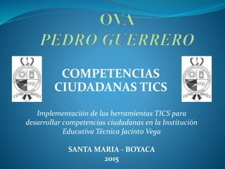COMPETENCIAS
CIUDADANAS TICS
Implementación de las herramientas TICS para
desarrollar competencias ciudadanas en la Institución
Educativa Técnica Jacinto Vega
SANTA MARIA - BOYACA
2015
 