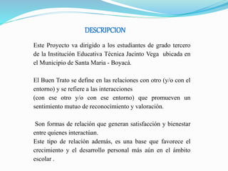 DESCRIPCION
Este Proyecto va dirigido a los estudiantes de grado tercero
de la Institución Educativa Técnica Jacinto Vega ubicada en
el Municipio de Santa Maria - Boyacá.
El Buen Trato se define en las relaciones con otro (y/o con el
entorno) y se refiere a las interacciones
(con ese otro y/o con ese entorno) que promueven un
sentimiento mutuo de reconocimiento y valoración.
Son formas de relación que generan satisfacción y bienestar
entre quienes interactúan.
Este tipo de relación además, es una base que favorece el
crecimiento y el desarrollo personal más aún en el ámbito
escolar .
 