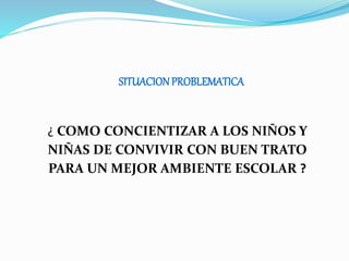SITUACIONPROBLEMATICA
¿ COMO CONCIENTIZAR A LOS NIÑOS Y
NIÑAS DE CONVIVIR CON BUEN TRATO
PARA UN MEJOR AMBIENTE ESCOLAR ?
 