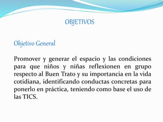 OBJETIVOS
Objetivo General
Promover y generar el espacio y las condiciones
para que niños y niñas reflexionen en grupo
respecto al Buen Trato y su importancia en la vida
cotidiana, identificando conductas concretas para
ponerl0 en práctica, teniendo como base el uso de
las TICS.
 