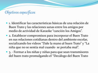 Objetivos específicos
 1. Identificar las características básicas de una relación de
Buen Trato y las relaciones sanas entre los amigos por
medio de actividad de Karaoke “canción los Amigos”.
 2. Establecer compromisos para incorporar el Buen Trato
en sus relaciones cotidianas dentro del ambiente escolar,
socializando los videos “Dale la mano al buen Trato” y “La
niña que no se sentía mal cuando se portaba mal”.
 3. · Formar a los niñas y niñas para que sean transmisores
del buen trato promulgando el “Decálogo del Buen Trato
 