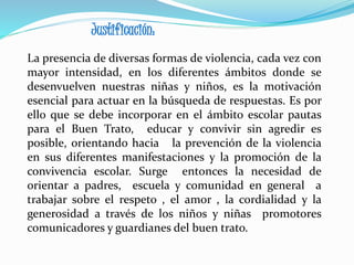 Justificación:
La presencia de diversas formas de violencia, cada vez con
mayor intensidad, en los diferentes ámbitos donde se
desenvuelven nuestras niñas y niños, es la motivación
esencial para actuar en la búsqueda de respuestas. Es por
ello que se debe incorporar en el ámbito escolar pautas
para el Buen Trato, educar y convivir sin agredir es
posible, orientando hacia la prevención de la violencia
en sus diferentes manifestaciones y la promoción de la
convivencia escolar. Surge entonces la necesidad de
orientar a padres, escuela y comunidad en general a
trabajar sobre el respeto , el amor , la cordialidad y la
generosidad a través de los niños y niñas promotores
comunicadores y guardianes del buen trato.
 