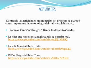ACTIVIDADES
Dentro de las actividades programadas del proyecto se planteó
como importante la metodología del trabajo colaborativo.
 Karaoke Canción “Amigos “. Banda los Enanitos Verdes.
 La niña que no se sentía mal cuando se portaba mal.
https://www.youtube.com/watch?v=AcjSJ_XkZiQ
 Dale la Mano al Buen Trato.
https://www.youtube.com/watch?v=tFmHhMqsd4Q
 El Decálogo del Buen Trato.
https://www.youtube.com/watch?v=SKRecNeYRxI
 