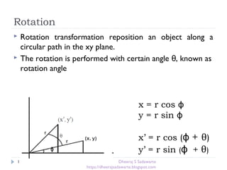 Rotation
11
 Rotation transformation reposition an object along a
circular path in the xy plane.
 The rotation is performed with certain angle , known asθ
rotation angle
x = r cos ϕ
y = r sin ϕ
x’ = r cos (ϕ + θ)
y’ = r sin (ϕ + θ)ᶲᶲ
Dheeraj S Sadawarte
https://dheerajsadawarte.blogspot.com
 