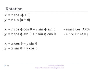 Rotation
12
x’ = r cos (ϕ + θ)
y’ = r sin (ϕ + θ)
x’ = r cos ϕ cos θ – r sin ϕ sin θ - since cos (A+B)
y’ = r cos ϕ sin θ + r sin ϕ cos θ - since sin (A+B)
x’ = x cos θ – y sin θ
y’ = x sin θ + y cos θ
Dheeraj S Sadawarte
https://dheerajsadawarte.blogspot.com
 