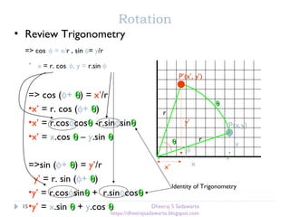 Rotation
• Review Trigonometry
=> cos φ = x/r , sin φ= y/r
• x = r. cos φ, y = r.sin φ
θθ
φ
P(x,y)
x
y
r
x’
y’
θθ
P’(x’, y’)
r
=> cos (φ+ θθ) = x’/r
•x’ = r. cos (φ+ θθ)
•x’ = r.cosφcosθθ -r.sinφsinθθ
•x’ = x.cos θθ – y.sin θθ
=>sin (φ+ θθ) = y’/r
y’ = r. sin (φ+ θθ)
•y’ = r.cosφsinθθ + r.sinφcosθθ
•y’ = x.sin θθ + y.cos θθ
Identity of Trigonometry
15 Dheeraj S Sadawarte
https://dheerajsadawarte.blogspot.com
 