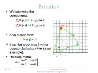 Rotation
• We can write theWe can write the
components:components:
pp''xx == ppxx coscos θθ –– ppyy sinsin θθ
pp''yy == ppxx sinsin θθ ++ ppyy coscos θθ
• or in matrix form:or in matrix form:
PP'' == RR •• PP
∀ θ can becan be clockwise (-ve)clockwise (-ve) oror
counterclockwisecounterclockwise (+ve as our(+ve as our
example).example).
• Rotation matrixRotation matrix
θθ
P(x,y)
φ
x
y
r
x’
y’
θθ
P’(x’, y’)





 −
=
θθ
θθ
cossin
sincos
R
16 Dheeraj S Sadawarte
https://dheerajsadawarte.blogspot.com
 