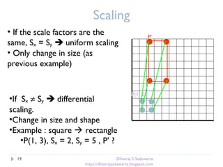 Scaling
• If the scale factors are the
same, Sx = Sy  uniform scaling
• Only change in size (as
previous example)
P(1, 2)
P’
•If Sx ≠ Sy  differential
scaling.
•Change in size and shape
•Example : square  rectangle
•P(1, 3), Sx = 2, Sy = 5 , P’ ?
19 Dheeraj S Sadawarte
https://dheerajsadawarte.blogspot.com
 