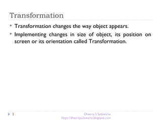 Transformation
2
 Transformation changes the way object appears.
 Implementing changes in size of object, its position on
screen or its orientation called Transformation.
Dheeraj S Sadawarte
https://dheerajsadawarte.blogspot.com
 