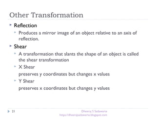 Other Transformation
21
 Reflection
 Produces a mirror image of an object relative to an axis of
reflection.
 Shear
 A transformation that slants the shape of an object is called
the shear transformation
 X Shear
preserves y coordinates but changes x values
 Y Shear
preserves x coordinates but changes y values
Dheeraj S Sadawarte
https://dheerajsadawarte.blogspot.com
 