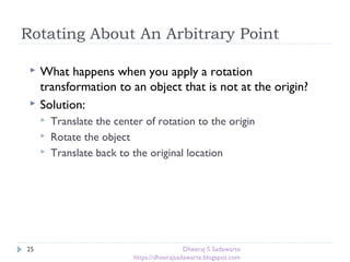 Rotating About An Arbitrary Point
25
 What happens when you apply a rotation
transformation to an object that is not at the origin?
 Solution:
 Translate the center of rotation to the origin
 Rotate the object
 Translate back to the original location
Dheeraj S Sadawarte
https://dheerajsadawarte.blogspot.com
 