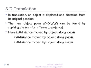 3 D Translation
32
 In translation, an object is displaced and direction from
its original position.
 The new object point p’=(x’,z’,z’) can be found by
applying the transform Ttx,ty,tz to p=(x,y,z)
 Here tx=distance moved by object along x-axis
ty=distance moved by object along y-axis
tz=distance moved by object along z-axis
Dheeraj S Sadawarte
https://dheerajsadawarte.blogspot.com
 
