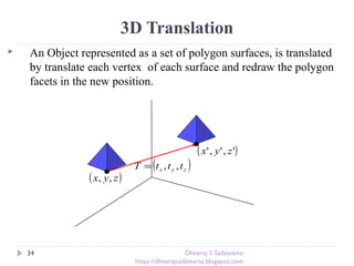 3D Translation
 An Object represented as a set of polygon surfaces, is translated
by translate each vertex of each surface and redraw the polygon
facets in the new position.
34
( )zyx tttT ,,=
( )zyx ,,
( )',',' zyx
Dheeraj S Sadawarte
https://dheerajsadawarte.blogspot.com
 