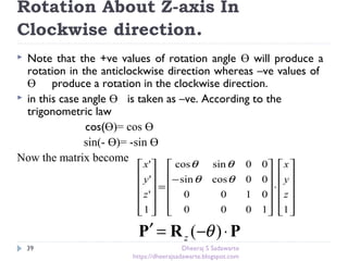 Rotation About Z-axis In
Clockwise direction.
39
 Note that the +ve values of rotation angle Ө will produce a
rotation in the anticlockwise direction whereas –ve values of
Ө produce a rotation in the clockwise direction.
 in this case angle Ө is taken as –ve. According to the
trigonometric law
cos(Ө)= cos Ө
sin(- Ө)= -sin Ө
Now the matrix become












⋅












−
=












11000
0100
00cossin
00sincos
1
'
'
'
z
y
x
z
y
x
θθ
θθ
PRP ⋅−=′ )( θz
Dheeraj S Sadawarte
https://dheerajsadawarte.blogspot.com
 