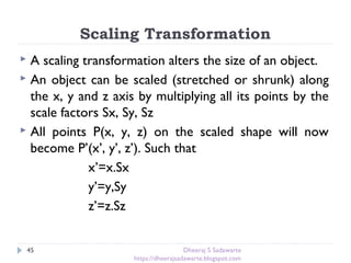Scaling Transformation
45
 A scaling transformation alters the size of an object.
 An object can be scaled (stretched or shrunk) along
the x, y and z axis by multiplying all its points by the
scale factors Sx, Sy, Sz
 All points P(x, y, z) on the scaled shape will now
become P’(x’, y’, z’). Such that
x’=x.Sx
y’=y,Sy
z’=z.Sz
Dheeraj S Sadawarte
https://dheerajsadawarte.blogspot.com
 