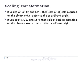 Scaling Transformation
47
 If values of Sx, Sy and Sz<1 then size of objects reduced
or the object move closer to the coordinate origin.
 If values of Sx, Sy and Sz>1 then size of objects increased
or the object move farther to the coordinate origin.
Dheeraj S Sadawarte
https://dheerajsadawarte.blogspot.com
 