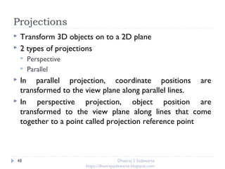 Projections
48
 Transform 3D objects on to a 2D plane
 2 types of projections
 Perspective
 Parallel
 In parallel projection, coordinate positions are
transformed to the view plane along parallel lines.
 In perspective projection, object position are
transformed to the view plane along lines that come
together to a point called projection reference point
Dheeraj S Sadawarte
https://dheerajsadawarte.blogspot.com
 