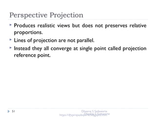 Perspective Projection
51
 Produces realistic views but does not preserves relative
proportions.
 Lines of projection are not parallel.
 Instead they all converge at single point called projection
reference point.
Dheeraj S Sadawarte
https://dheerajsadawarte.blogspot.comDheeraj S Sadawarte
 