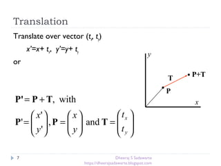 Translation
7
Translate over vector (tx, ty)
x’=x+ tx, y’=y+ ty
or
x
y
P
P+T
T








=





=





=
+=
y
x
t
t
y
x
y
x
TPP
TPP'
and,
'
'
'
with,
Dheeraj S Sadawarte
https://dheerajsadawarte.blogspot.com
 