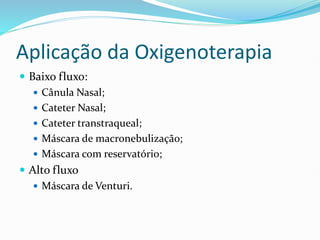 Aplicação da Oxigenoterapia
 Baixo fluxo:
 Cânula Nasal;
 Cateter Nasal;
 Cateter transtraqueal;
 Máscara de macronebulização;
 Máscara com reservatório;
 Alto fluxo
 Máscara de Venturi.
 