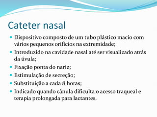 Cateter nasal
 Dispositivo composto de um tubo plástico macio com
vários pequenos orifícios na extremidade;
 Introduzido na cavidade nasal até ser visualizado atrás
da úvula;
 Fixação ponta do nariz;
 Estimulação de secreção;
 Substituição a cada 8 horas;
 Indicado quando cânula dificulta o acesso traqueal e
terapia prolongada para lactantes.
 