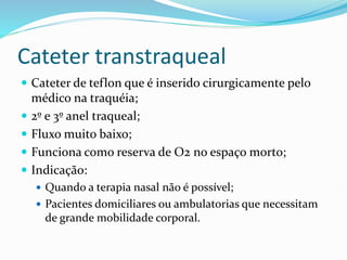 Cateter transtraqueal
 Cateter de teflon que é inserido cirurgicamente pelo
médico na traquéia;
 2º e 3º anel traqueal;
 Fluxo muito baixo;
 Funciona como reserva de O2 no espaço morto;
 Indicação:
 Quando a terapia nasal não é possível;
 Pacientes domiciliares ou ambulatorias que necessitam
de grande mobilidade corporal.
 