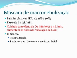 Máscara de macronebulização
 Permite alcançar FiO2 de 21% a 40%;
 Fluxo de 6 a 15L/min;
 Cuidado com oferta de O2 inferiores a 5 L/min,
aumentam os riscos de reinalação de CO2;
 Indicação:
 Trauma facial;
 Pacientes que não toleram a máscara facial.
 