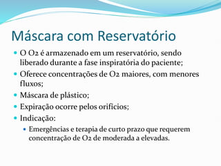 Máscara com Reservatório
 O O2 é armazenado em um reservatório, sendo
liberado durante a fase inspiratória do paciente;
 Oferece concentrações de O2 maiores, com menores
fluxos;
 Máscara de plástico;
 Expiração ocorre pelos orifícios;
 Indicação:
 Emergências e terapia de curto prazo que requerem
concentração de O2 de moderada a elevadas.
 