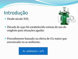 Introdução
 Desde século XIX;
 Década de 1930 foi estabelecido rotinas de uso do
oxigênio para situações agudas
 Procedimento baseado na oferta de O2 maior que
encontrado no ar ambiente.
Ar ambiente = 21%
 
