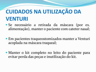 CUIDADOS NA UTILIZAÇÃO DA
VENTURI
 Se necessário a retirada da máscara (por ex.
alimentação), manter o paciente com cateter nasal;
 Em pacientes traqueostomizados manter a Venturi
acoplada na máscara traqueal;
 Manter o kit completo no leito do paciente para
evitar perda das peças e inutilização do kit.
 