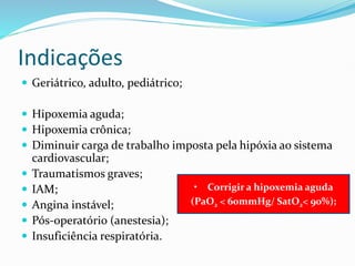 Indicações
 Geriátrico, adulto, pediátrico;
 Hipoxemia aguda;
 Hipoxemia crônica;
 Diminuir carga de trabalho imposta pela hipóxia ao sistema
cardiovascular;
 Traumatismos graves;
 IAM;
 Angina instável;
 Pós-operatório (anestesia);
 Insuficiência respiratória.
• Corrigir a hipoxemia aguda
(PaO2 < 60mmHg/ SatO2< 90%);
 