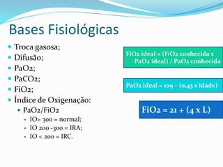 Bases Fisiológicas
 Troca gasosa;
 Difusão;
 PaO2;
 PaCO2;
 FiO2;
 Índice de Oxigenação:
 PaO2/FiO2
 IO> 300 = normal;
 IO 200 -300 = IRA;
 IO < 200 = IRC.
FiO2 ideal = (FiO2 conhecida x
PaO2 ideal) / PaO2 conhecida
PaO2 ideal = 109 – (0,43 x idade)
FiO2 = 21 + (4 x L)
 