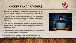 HACKERS AND CRACKERS
• Hackers and crackers are the software programmers who use
dubious ways to get control over your com...