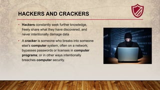 HACKERS AND CRACKERS
• Hackers constantly seek further knowledge,
freely share what they have discovered, and
never intent...