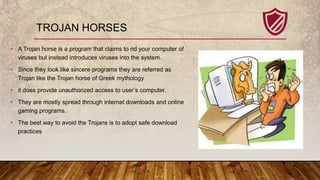 TROJAN HORSES
• A Trojan horse is a program that claims to rid your computer of
viruses but instead introduces viruses int...