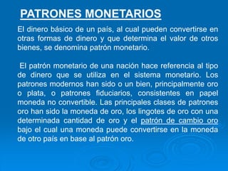 El dinero básico de un país, al cual pueden convertirse en
otras formas de dinero y que determina el valor de otros
bienes, se denomina patrón monetario.
El patrón monetario de una nación hace referencia al tipo
de dinero que se utiliza en el sistema monetario. Los
patrones modernos han sido o un bien, principalmente oro
o plata, o patrones fiduciarios, consistentes en papel
moneda no convertible. Las principales clases de patrones
oro han sido la moneda de oro, los lingotes de oro con una
determinada cantidad de oro y el patrón de cambio oro
bajo el cual una moneda puede convertirse en la moneda
de otro país en base al patrón oro.
PATRONES MONETARIOS
 