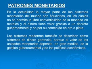 En la actualidad la mayor parte de los sistemas
monetarios del mundo son fiduciarios, en los cuales
no se permite la libre convertibilidad de la moneda en
metales y el dinero tiene valor gracias a un decreto
gubernamental y no por su contenido en oro o plata.
Los sistemas modernos también se describen como
sistemas de dinero gerencial, porque el valor de las
unidades monetarias depende, en gran medida, de la
gestión gubernamental y de las políticas económicas.
PATRONES MONETARIOS
 