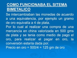Se intercambiaban las monedas de acuerdo
a una equivalencia, por ejemplo un gramo
de oro equivalía a 4 de plata.
Por lo cual al realizar una compra de una
mercancía en china valorizada en 500 gms
de plata y se tenia como medio de pago el
oro, para realizar el pagar en oro, la
conversión estaría dada por.
Precio en oro = 500/4 = 125 gm de oro
COMO FUNCIONABA EL SITEMA
BIMETALICO
 