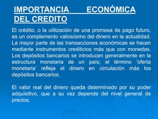 El crédito, o la utilización de una promesa de pago futuro,
es un complemento valiosísimo del dinero en la actualidad.
La mayor parte de las transacciones económicas se hacen
mediante instrumentos crediticios más que con monedas.
Los depósitos bancarios se introducen generalmente en la
estructura monetaria de un país; el término ‘oferta
monetaria’ refleja el dinero en circulación más los
depósitos bancarios.
El valor real del dinero queda determinado por su poder
adquisitivo, que a su vez depende del nivel general de
precios.
IMPORTANCIA ECONÓMICA
DEL CREDITO
 