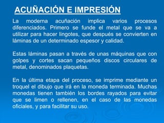 La moderna acuñación implica varios procesos
diferenciados. Primero se funde el metal que se va a
utilizar para hacer lingotes, que después se convierten en
láminas de un determinado espesor y calidad.
Estas láminas pasan a través de unas máquinas que con
golpes y cortes sacan pequeños discos circulares de
metal, denominados plaquetas.
En la última etapa del proceso, se imprime mediante un
troquel el dibujo que irá en la moneda terminada. Muchas
monedas tienen también los bordes rayados para evitar
que se limen o rellenen, en el caso de las monedas
oficiales, y para facilitar su uso.
ACUÑACIÓN E IMPRESIÓN
 