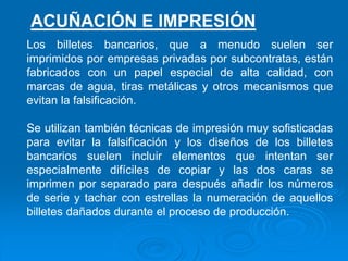 Los billetes bancarios, que a menudo suelen ser
imprimidos por empresas privadas por subcontratas, están
fabricados con un papel especial de alta calidad, con
marcas de agua, tiras metálicas y otros mecanismos que
evitan la falsificación.
Se utilizan también técnicas de impresión muy sofisticadas
para evitar la falsificación y los diseños de los billetes
bancarios suelen incluir elementos que intentan ser
especialmente difíciles de copiar y las dos caras se
imprimen por separado para después añadir los números
de serie y tachar con estrellas la numeración de aquellos
billetes dañados durante el proceso de producción.
ACUÑACIÓN E IMPRESIÓN
 
